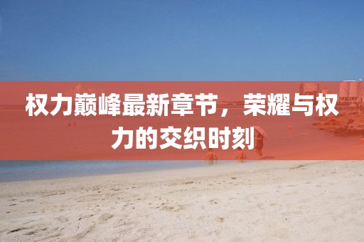 權(quán)力巔峰最新章節(jié)，榮耀與權(quán)力的交織時(shí)刻