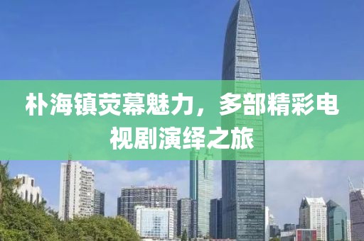 樸海鎮(zhèn)熒幕魅力，多部精彩電視劇演繹之旅