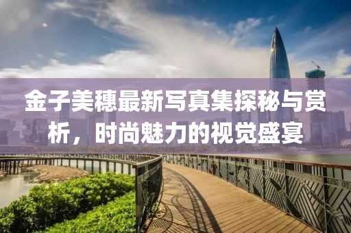 金子美穗最新寫真集探秘與賞析，時尚魅力的視覺盛宴