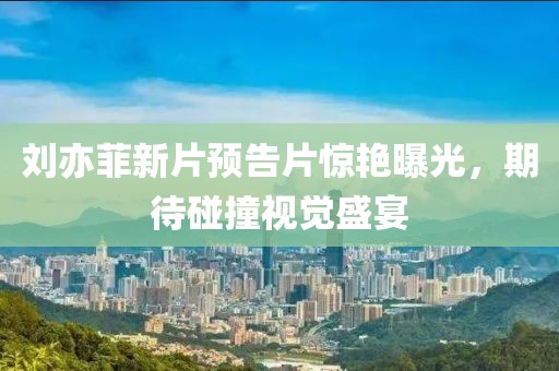 劉亦菲新片預(yù)告片驚艷曝光，期待碰撞視覺盛宴