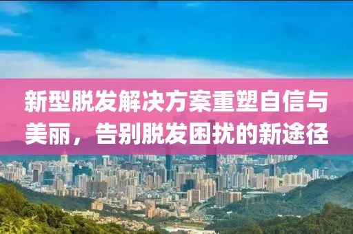 新型脫發(fā)解決方案重塑自信與美麗，告別脫發(fā)困擾的新途徑