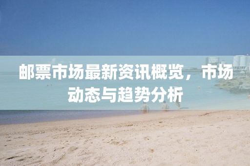 郵票市場最新資訊概覽，市場動態(tài)與趨勢分析