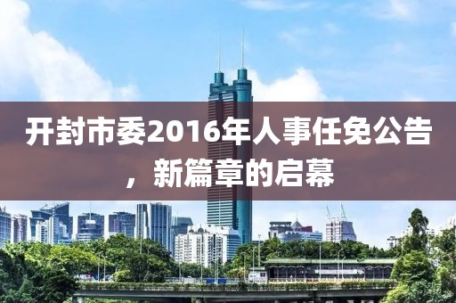 開(kāi)封市委2016年人事任免公告，新篇章的啟幕