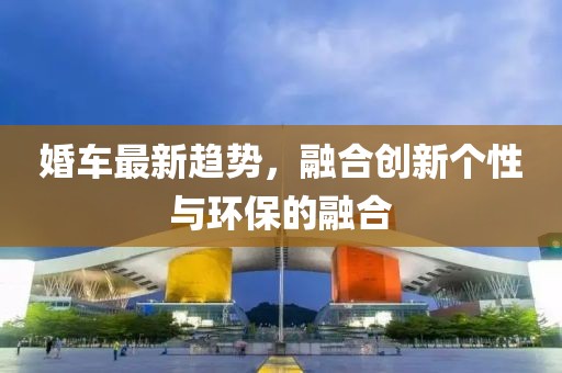 婚車最新趨勢，融合創(chuàng)新個性與環(huán)保的融合