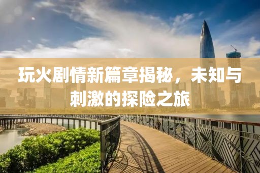 玩火劇情新篇章揭秘，未知與刺激的探險之旅