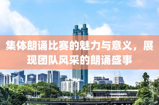 集體朗誦比賽的魅力與意義，展現(xiàn)團隊風采的朗誦盛事