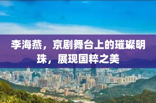 李海燕，京劇舞臺上的璀璨明珠，展現(xiàn)國粹之美