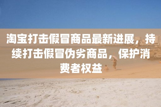淘寶打擊假冒商品最新進(jìn)展，持續(xù)打擊假冒偽劣商品，保護(hù)消費(fèi)者權(quán)益