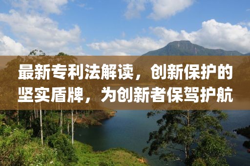 最新專利法解讀，創(chuàng)新保護(hù)的堅(jiān)實(shí)盾牌，為創(chuàng)新者保駕護(hù)航