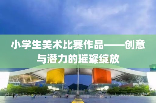 小學(xué)生美術(shù)比賽作品——?jiǎng)?chuàng)意與潛力的璀璨綻放