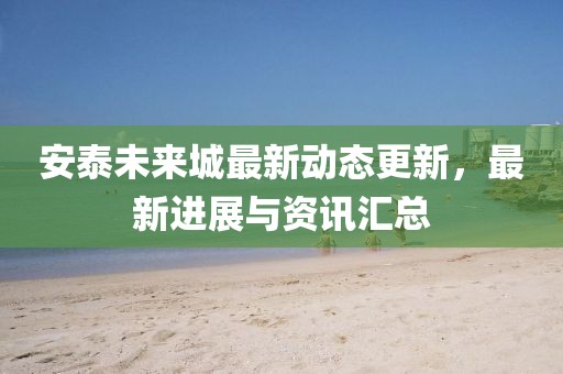 安泰未來(lái)城最新動(dòng)態(tài)更新，最新進(jìn)展與資訊匯總