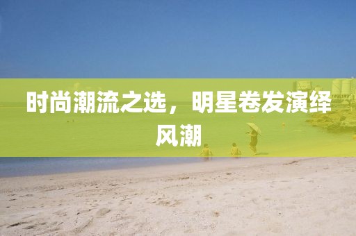 時尚潮流之選，明星卷發(fā)演繹風(fēng)潮