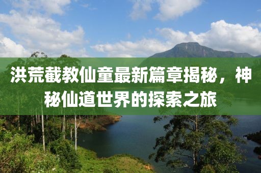 洪荒截教仙童最新篇章揭秘，神秘仙道世界的探索之旅
