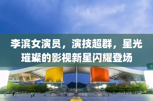 李濱女演員，演技超群，星光璀璨的影視新星閃耀登場