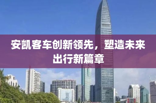 安凱客車創(chuàng)新領(lǐng)先，塑造未來(lái)出行新篇章