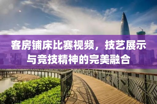 客房鋪床比賽視頻，技藝展示與競技精神的完美融合