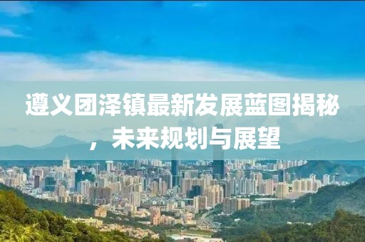 遵義團(tuán)澤鎮(zhèn)最新發(fā)展藍(lán)圖揭秘，未來(lái)規(guī)劃與展望