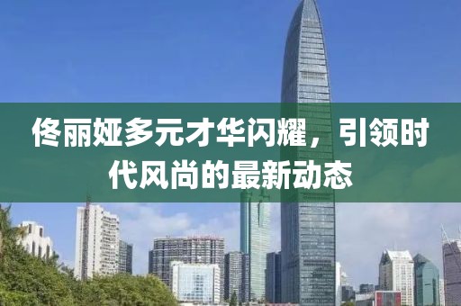 佟麗婭多元才華閃耀，引領(lǐng)時(shí)代風(fēng)尚的最新動(dòng)態(tài)