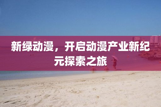 新綠動(dòng)漫，開啟動(dòng)漫產(chǎn)業(yè)新紀(jì)元探索之旅