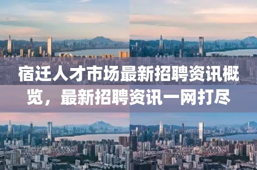 宿遷人才市場最新招聘資訊概覽，最新招聘資訊一網(wǎng)打盡