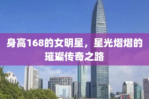 身高168的女明星，星光熠熠的璀璨傳奇之路
