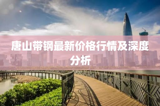 唐山帶鋼最新價格行情及深度分析