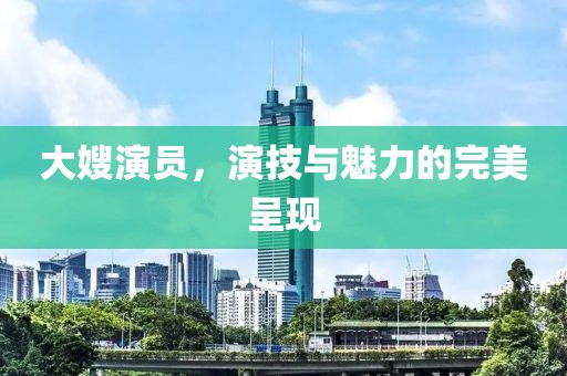 大嫂演員，演技與魅力的完美呈現(xiàn)