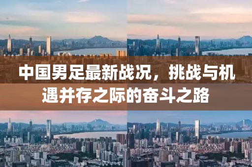 中國男足最新戰(zhàn)況，挑戰(zhàn)與機遇并存之際的奮斗之路
