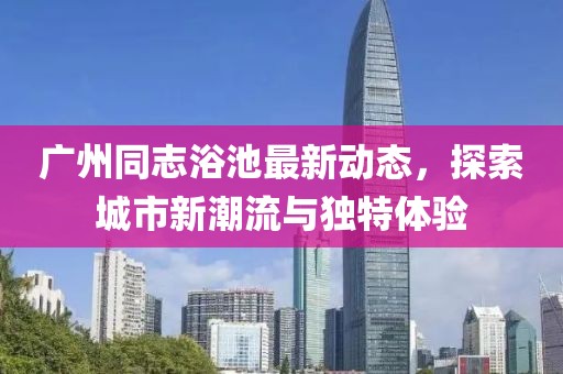 廣州同志浴池最新動態(tài)，探索城市新潮流與獨特體驗