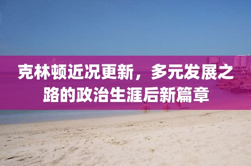 克林頓近況更新，多元發(fā)展之路的政治生涯后新篇章