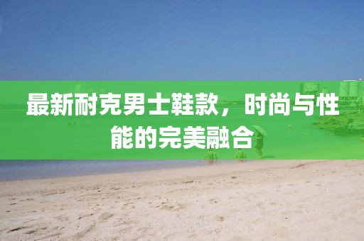 最新耐克男士鞋款，時(shí)尚與性能的完美融合