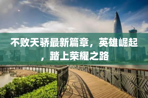 不敗天驕最新篇章，英雄崛起，踏上榮耀之路