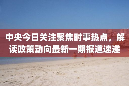 中央今日關(guān)注聚焦時(shí)事熱點(diǎn)，解讀政策動(dòng)向最新一期報(bào)道速遞