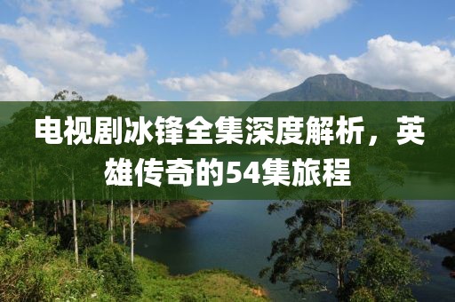電視劇冰鋒全集深度解析，英雄傳奇的54集旅程
