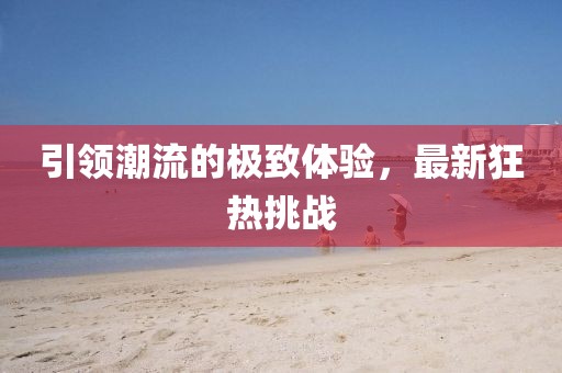 引領(lǐng)潮流的極致體驗(yàn)，最新狂熱挑戰(zhàn)