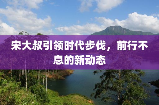宋大叔引領(lǐng)時代步伐，前行不息的新動態(tài)