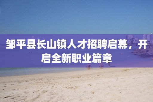 鄒平縣長山鎮(zhèn)人才招聘啟幕，開啟全新職業(yè)篇章