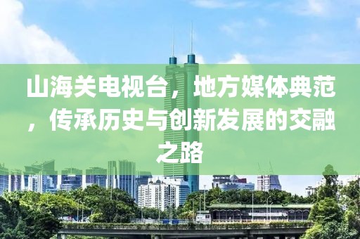 山海關電視臺，地方媒體典范，傳承歷史與創(chuàng)新發(fā)展的交融之路