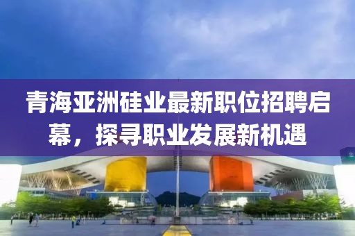 青海亞洲硅業(yè)最新職位招聘啟幕，探尋職業(yè)發(fā)展新機(jī)遇