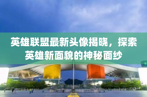 英雄聯(lián)盟最新頭像揭曉，探索英雄新面貌的神秘面紗