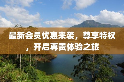最新會員優(yōu)惠來襲，尊享特權(quán)，開啟尊貴體驗之旅