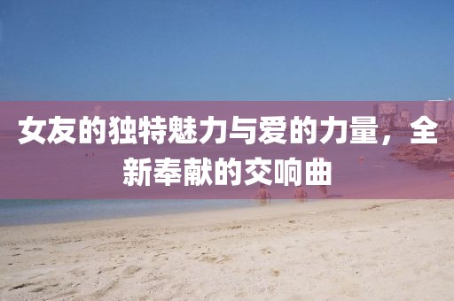 女友的獨(dú)特魅力與愛(ài)的力量，全新奉獻(xiàn)的交響曲