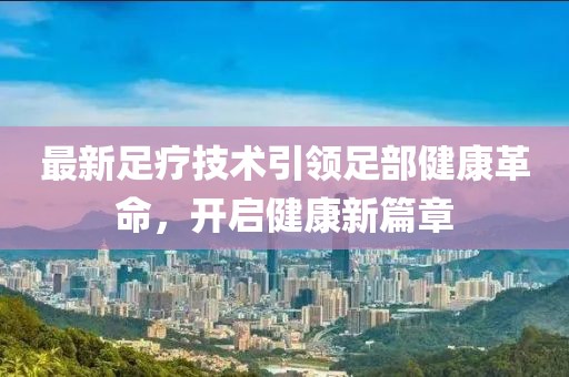 最新足療技術(shù)引領(lǐng)足部健康革命，開(kāi)啟健康新篇章