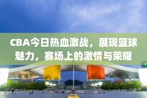 CBA今日熱血激戰(zhàn)，展現(xiàn)籃球魅力，賽場上的激情與榮耀