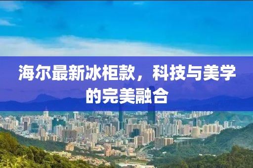 海爾最新冰柜款，科技與美學(xué)的完美融合