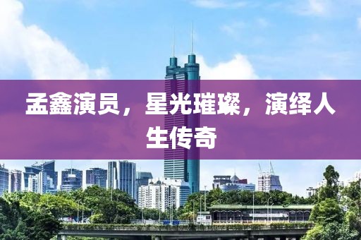 孟鑫演員，星光璀璨，演繹人生傳奇