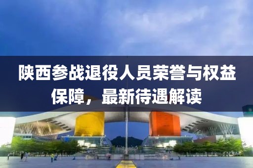 陜西參戰(zhàn)退役人員榮譽與權(quán)益保障，最新待遇解讀