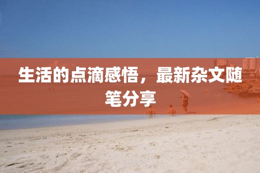 生活的點(diǎn)滴感悟，最新雜文隨筆分享