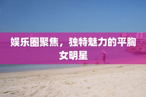 娛樂圈聚焦，獨特魅力的平胸女明星