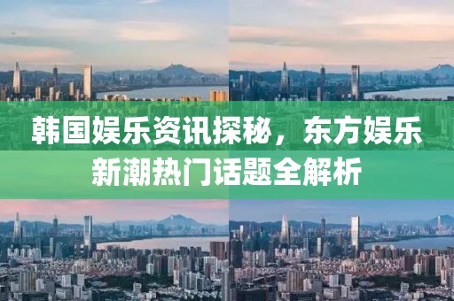 韓國娛樂資訊探秘，東方娛樂新潮熱門話題全解析
